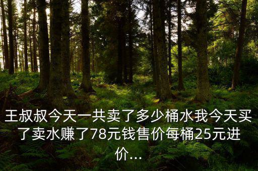 王叔叔今天一共賣了多少桶水我今天買(mǎi)了賣水賺了78元錢(qián)售價(jià)每桶25元進(jìn)價(jià)...