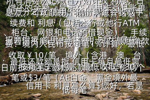  信用卡 利息怎么算$您好，若是 招商銀行 信用卡， 信用卡可以最低還款，可以取現(xiàn)，相應(yīng) 利息介紹如下：最低還款額是指 信用卡每月最低需償還的金額，顯示在 信用卡當(dāng)月賬單上若您不能一次性還清，可在最后繳款日前按時(shí)還足最低還款額，不會(huì)影響個(gè)人信用，但無法享受免息還款期，當(dāng)期所有消費(fèi)從記賬日開始計(jì)收 利息，日息萬分之五 信用卡預(yù)借現(xiàn)金會(huì)收取手續(xù)費(fèi)和 利息（包括本行或他行ATM、柜臺(tái)、網(wǎng)銀和電話預(yù)借現(xiàn)金）：手續(xù)費(fèi)：境內(nèi)人民幣按每筆1%計(jì)算，最低收?。?0/筆，境外（含港、澳、臺(tái)）按每筆3%計(jì)算，最低收?。?0/筆或$3/筆（AE白金、黑金境外最低每筆