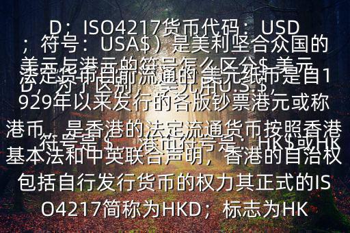  美元與港元的符號怎么區(qū)分$ 美元符號是＄，港幣符號是：HK$或HKD，為了區(qū)別， 美元用U.S.$，加元用Can$，澳元用A$，港元用HK$來表示 美元（貨幣縮寫：USD；ISO4217貨幣代碼：USD；符號：USA$）是美利堅合眾國的法定貨幣目前流通的 美元紙幣是自1929年以來發(fā)行的各版鈔票港元或稱港幣，是香港的法定流通貨幣按照香港基本法和中英聯(lián)合聲明，香港的自治權(quán)包括自行發(fā)行貨幣的權(quán)力其正式的ISO4217簡稱為HKD；標(biāo)志為HK