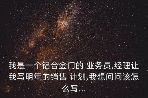 我是一個(gè)鋁合金門(mén)的 業(yè)務(wù)員,經(jīng)理讓我寫(xiě)明年的銷(xiāo)售 計(jì)劃,我想問(wèn)問(wèn)該怎么寫(xiě)...