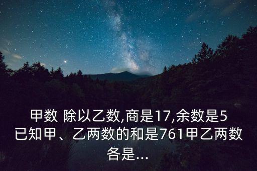 甲數(shù) 除以乙數(shù),商是17,余數(shù)是5已知甲、乙兩數(shù)的和是761甲乙兩數(shù)各是...