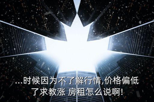 ...時候因為不了解行情,價格偏低了求教漲 房租怎么說啊!