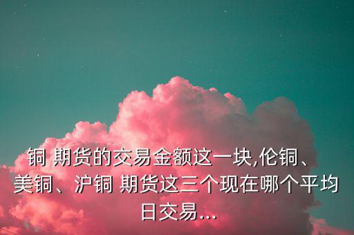 銅 期貨的交易金額這一塊,倫銅、 美銅、滬銅 期貨這三個現(xiàn)在哪個平均日交易...