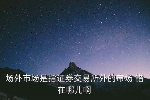 什么事場(chǎng)外市場(chǎng)，場(chǎng)外市場(chǎng)是指證券交易所外的市場(chǎng) 錯(cuò)在哪兒啊