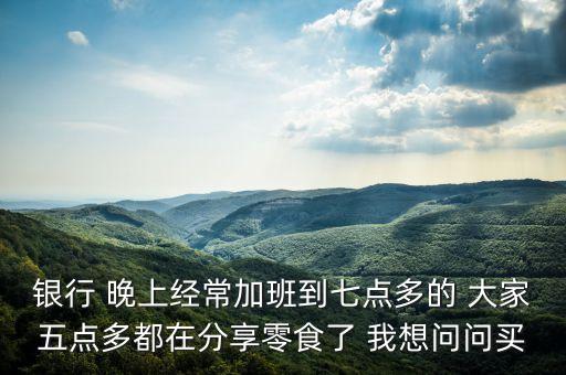 銀行 晚上經(jīng)常加班到七點多的 大家五點多都在分享零食了 我想問問買