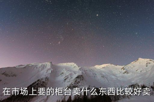 柜臺市場產(chǎn)品是什么，在市場上要的柜臺賣什么東西比較好賣
