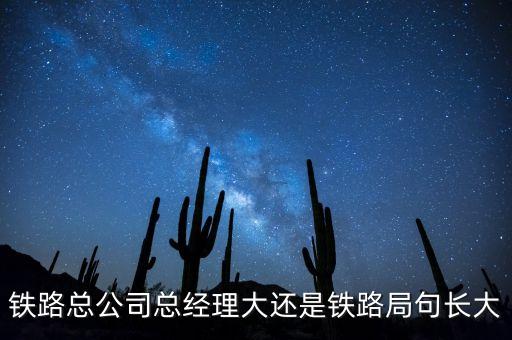 鐵路公司總經(jīng)理什么級(jí)別，鐵路總公司總經(jīng)理大還是鐵路局句長大