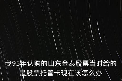 我95年認(rèn)購的山東金泰股票當(dāng)時給的是股票托管卡現(xiàn)在該怎么辦
