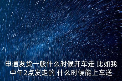 快遞什么時(shí)候走，申通發(fā)貨一般什么時(shí)候開車走 比如我中午2點(diǎn)發(fā)走的 什么時(shí)候能上車送