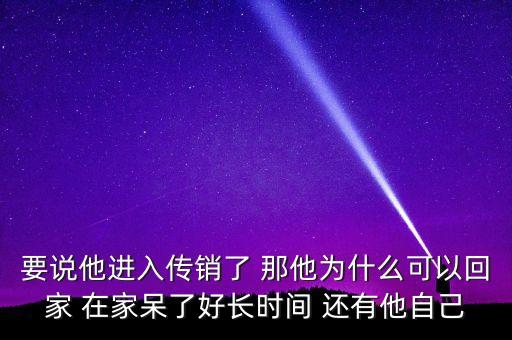 為什么傳銷可以做好長時(shí)間，要說他進(jìn)入傳銷了 那他為什么可以回家 在家呆了好長時(shí)間 還有他自己