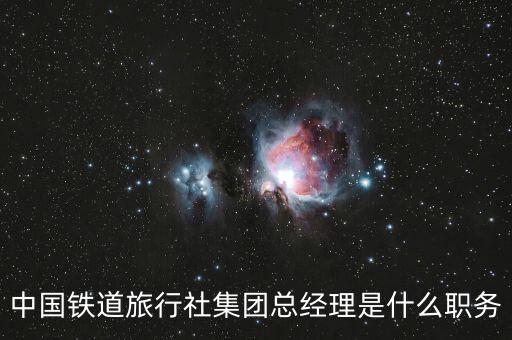 國旅董事長(zhǎng)什么級(jí)別，中國鐵道旅行社集團(tuán)總經(jīng)理是什么職務(wù)