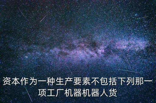 機(jī)器人為什么是資本要素，資本作為一種生產(chǎn)要素不包括下列那一項(xiàng)工廠機(jī)器機(jī)器人貨