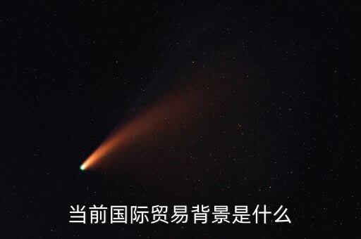 什么是貿(mào)易背景，當(dāng)前國(guó)際貿(mào)易背景是什么