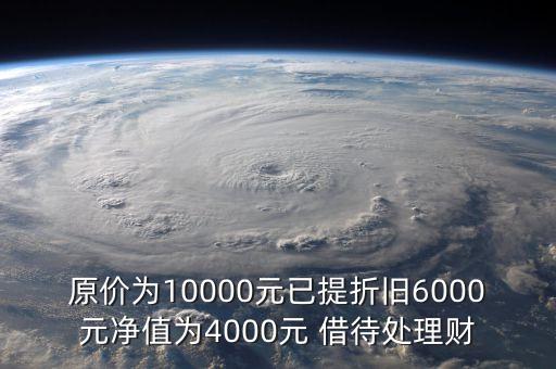 原價為10000元已提折舊6000元凈值為4000元 借待處理財