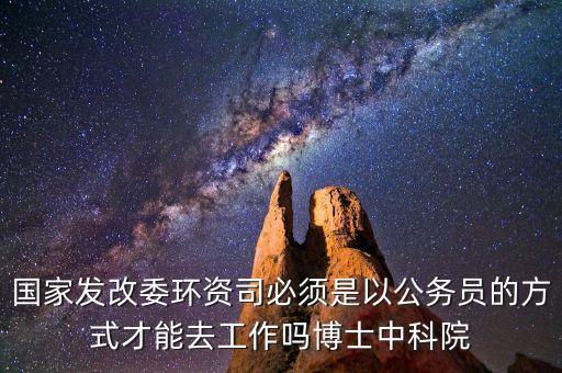 國家發(fā)改委環(huán)資司必須是以公務(wù)員的方式才能去工作嗎博士中科院