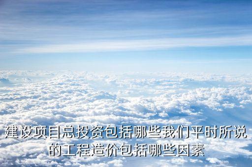 總投資包括什么，建設項目總投資包括哪些我們平時所說的工程造價包括哪些因素