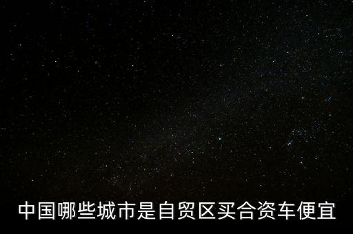 廣東自貿(mào)區(qū)有什么好，中國哪些城市是自貿(mào)區(qū)買合資車便宜