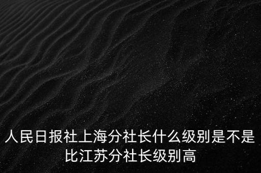 人民日報社上海分社長什么級別是不是比江蘇分社長級別高