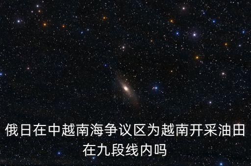 俄日在中越南海爭議區(qū)為越南開采油田在九段線內嗎