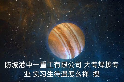 防城港中一重工生產(chǎn)什么，防城港中一重工有限公司 大專焊接專業(yè) 實(shí)習(xí)生待遇怎么樣  搜