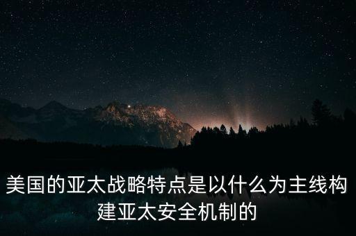 美國亞太戰(zhàn)略特點以什么為主線，美國的亞太戰(zhàn)略特點是以什么為主線構建亞太安全機制的