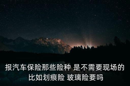 報汽車保險那些險種 是不需要現(xiàn)場的 比如劃痕險 玻璃險要嗎