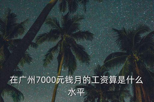 廣州月薪7000屬于什么層次，在深圳廣州一個(gè)月7000元工資算是什么檔次