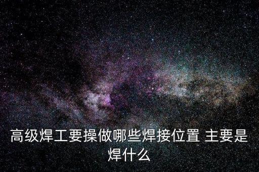 修高鐵焊工需要焊什么，高級焊工要操做哪些焊接位置 主要是焊什么