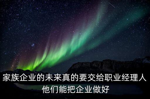家族企業(yè)什么時候能交給后輩，家族企業(yè)的未來真的要交給職業(yè)經(jīng)理人 他們能把企業(yè)做好
