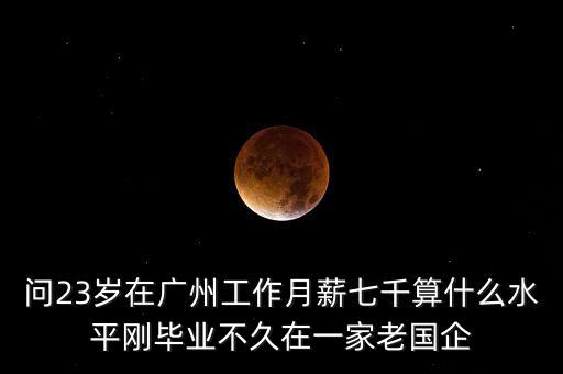 問23歲在廣州工作月薪七千算什么水平剛畢業(yè)不久在一家老國企