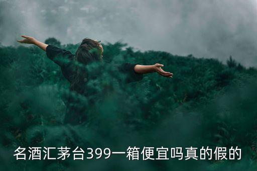 茅臺集團酒為什么便宜，名酒匯茅臺399一箱便宜嗎真的假的
