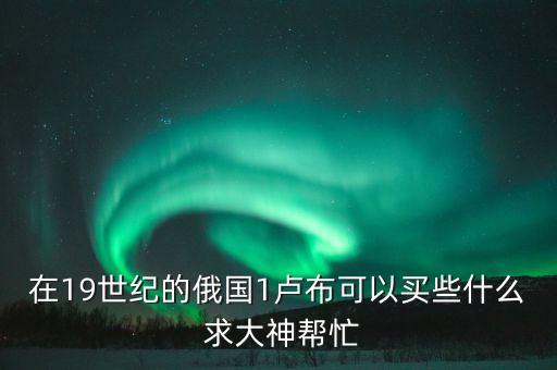 在19世紀的俄國1盧布可以買些什么 求大神幫忙