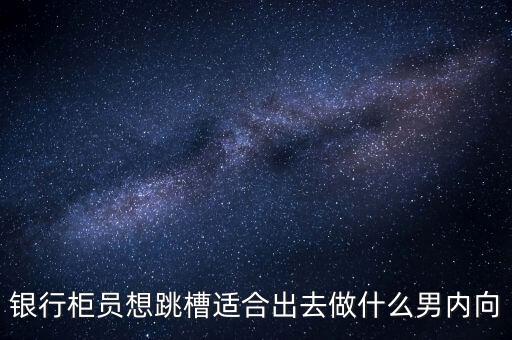 銀行柜員想跳槽適合出去做什么男內(nèi)向