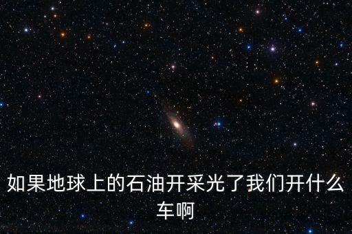 石油開采光了后用什么，如果地球上的石油開采光了我們開什么車啊