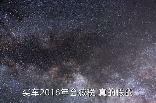 2016買(mǎi)車(chē)降稅什么意思，買(mǎi)車(chē)2016年會(huì)減稅 真的假的