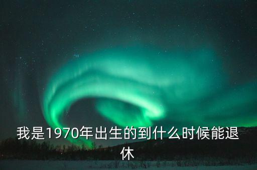 1970年什么時(shí)候退休，我是1970年出生的到什么時(shí)候能退休