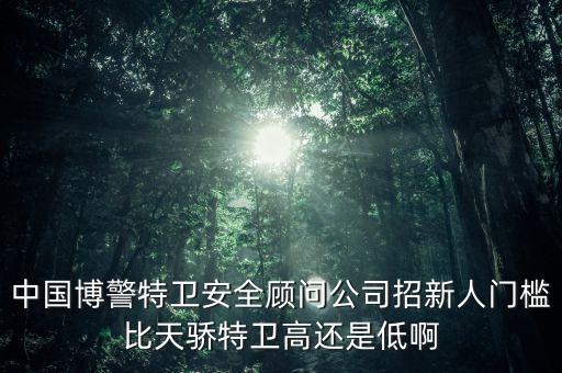 中國(guó)博警特衛(wèi)安全顧問公司招新人門檻比天驕特衛(wèi)高還是低啊