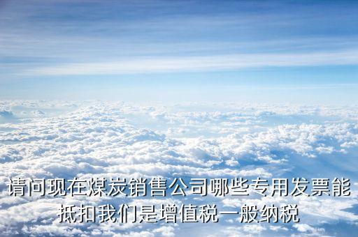 請問現在煤炭銷售公司哪些專用發(fā)票能抵扣我們是增值稅一般納稅