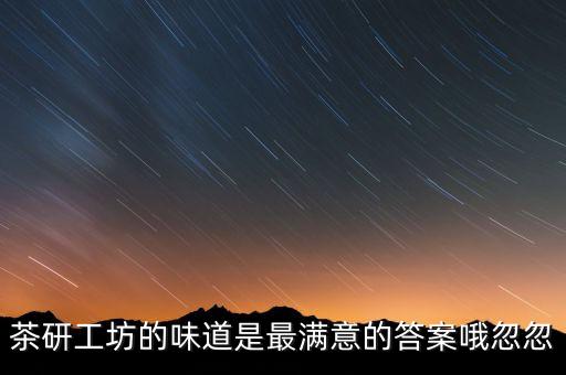 茶研工坊什么時候停產(chǎn)，茶研工坊的味道是最滿意的答案哦忽忽