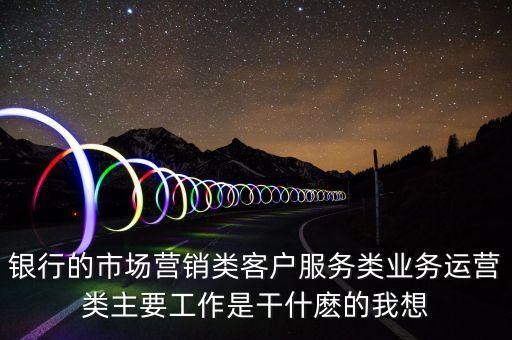 銀行的市場營銷類客戶服務(wù)類業(yè)務(wù)運營類主要工作是干什麼的我想