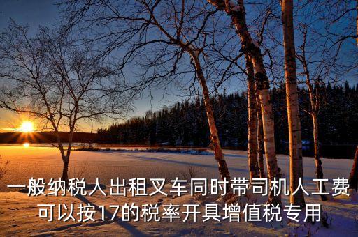 一般納稅人出租叉車同時帶司機(jī)人工費(fèi)可以按17的稅率開具增值稅專用