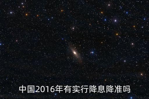 中國2016什么時候降息，中國2016年有實行降息降準嗎