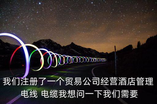 我們注冊(cè)了一個(gè)貿(mào)易公司經(jīng)營(yíng)酒店管理 電線 電纜我想問(wèn)一下我們需要