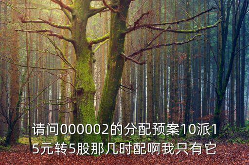 請(qǐng)問(wèn)000002的分配預(yù)案10派15元轉(zhuǎn)5股那幾時(shí)配啊我只有它