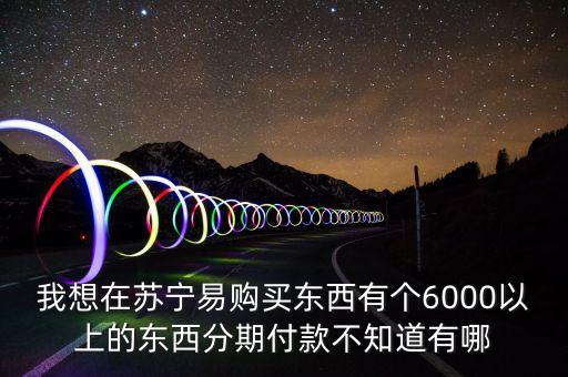 蘇寧易購買東西怎么什么條件，我想在蘇寧易購買東西有個6000以上的東西分期付款不知道有哪
