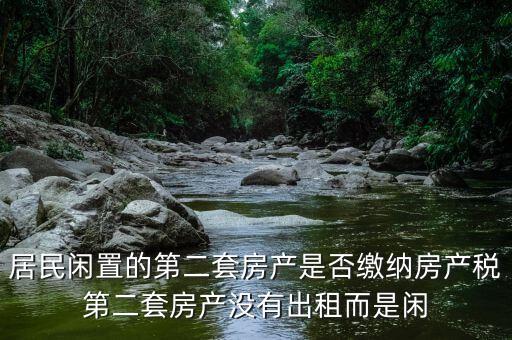 什么是居民閑置住房，居民閑置的第二套房產(chǎn)是否繳納房產(chǎn)稅第二套房產(chǎn)沒有出租而是閑