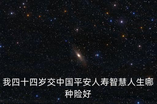 44歲買平安什么險種好，我四十四歲交中國平安人壽智慧人生哪種險好
