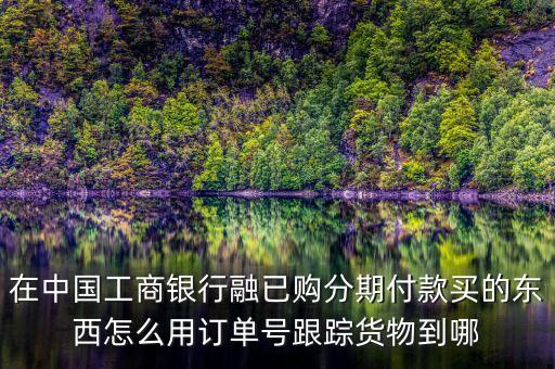 工行訂單號(hào)有什么用，在中國(guó)工商銀行融已購(gòu)分期付款買(mǎi)的東西怎么用訂單號(hào)跟蹤貨物到哪