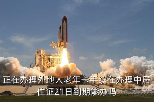 外埠老年卡什么時間換，正在辦理外地人老年卡手續(xù)在辦理中居住證21日到期能辦嗎