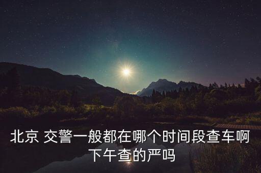 北京 交警一般都在哪個(gè)時(shí)間段查車啊 下午查的嚴(yán)嗎